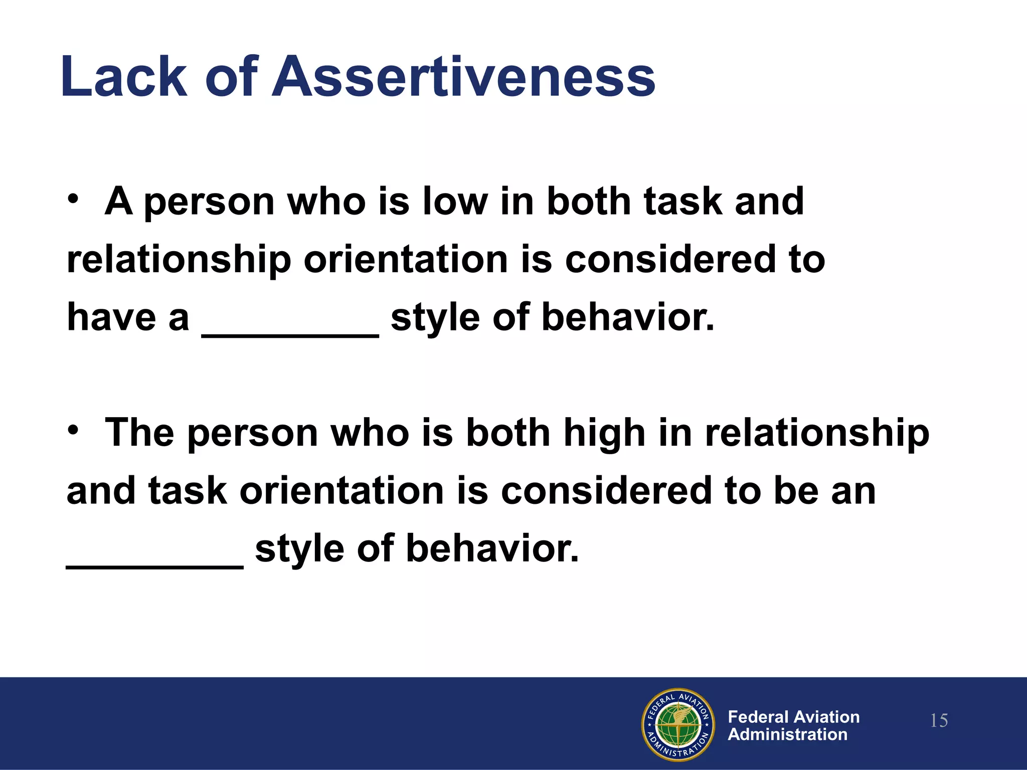 Federal Aviation
Administration
Lack of Assertiveness
• A person who is low in both task and
relationship orientation is considered to
have a ________ style of behavior.
• The person who is both high in relationship
and task orientation is considered to be an
________ style of behavior.
15
 