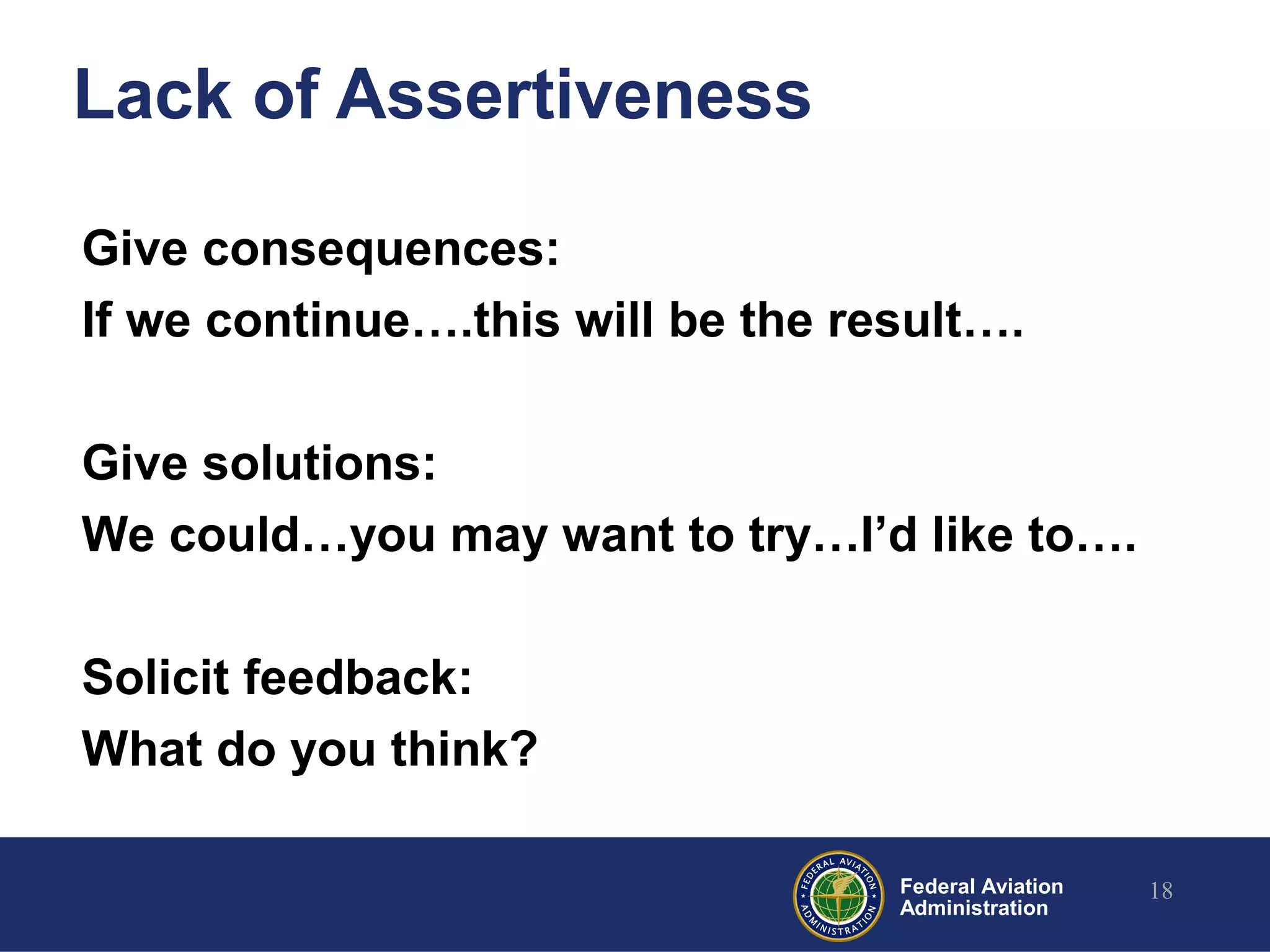 Federal Aviation
Administration
Lack of Assertiveness
Give consequences:
If we continue….this will be the result….
Give solutions:
We could…you may want to try…I’d like to….
Solicit feedback:
What do you think?
18
 