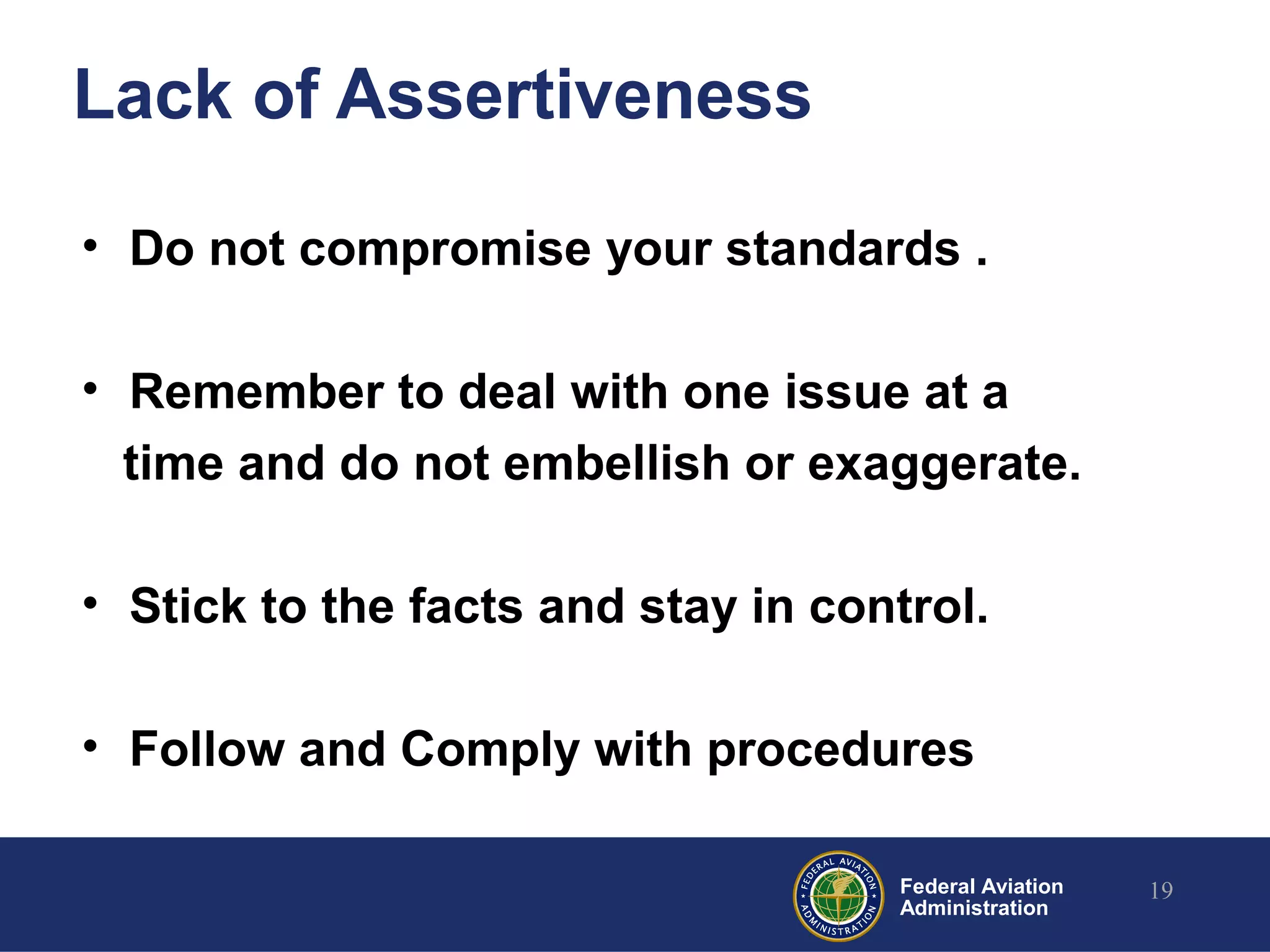 Federal Aviation
Administration
Lack of Assertiveness
• Do not compromise your standards .
• Remember to deal with one issue at a
time and do not embellish or exaggerate.
• Stick to the facts and stay in control.
• Follow and Comply with procedures
19
 