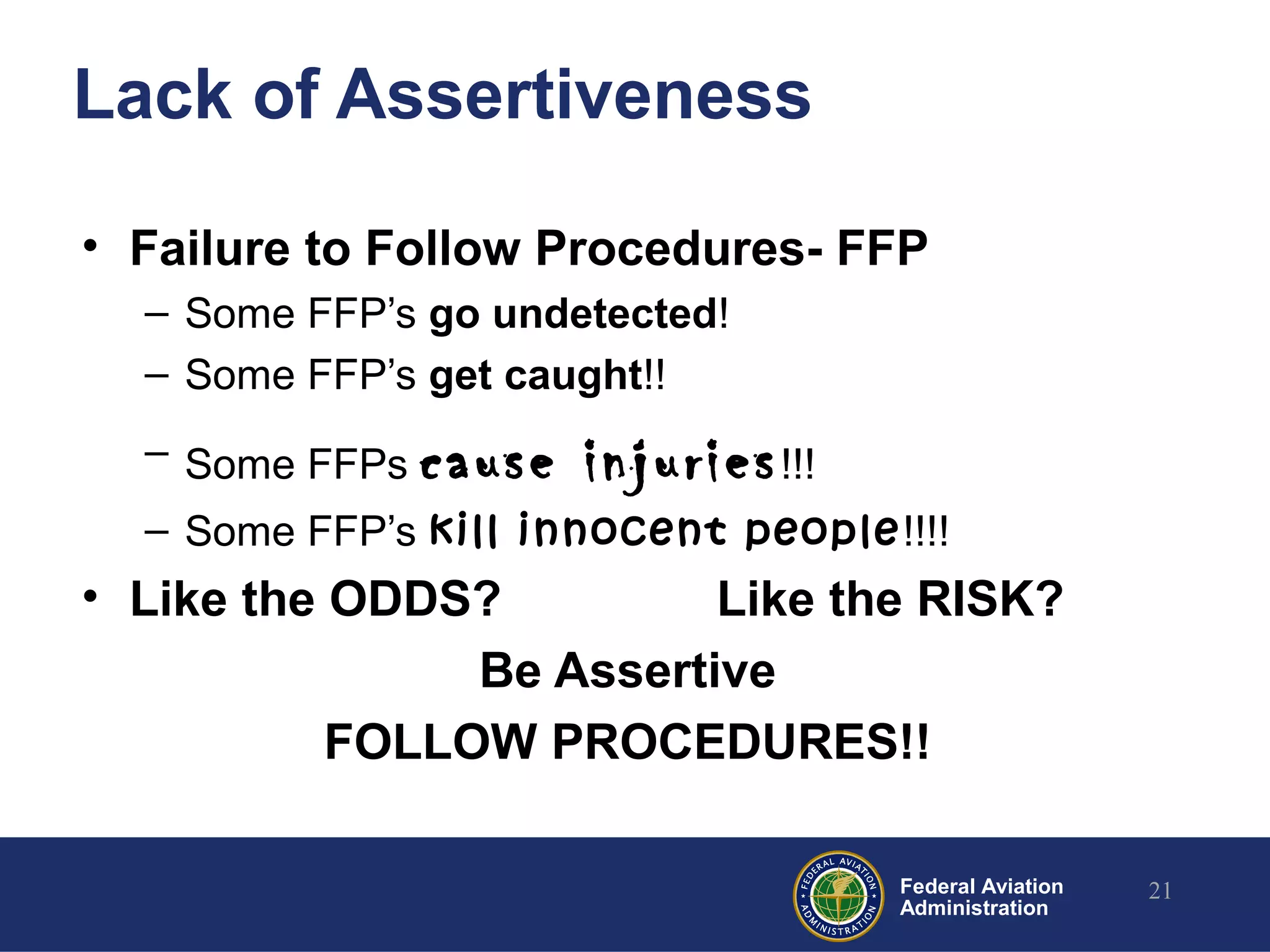 Federal Aviation
Administration
Lack of Assertiveness
• Failure to Follow Procedures- FFP
– Some FFP’s go undetected!
– Some FFP’s get caught!!
– Some FFPs cause injuries!!!
– Some FFP’s kill innocent people!!!!
• Like the ODDS? Like the RISK?
Be Assertive
FOLLOW PROCEDURES!!
21
 