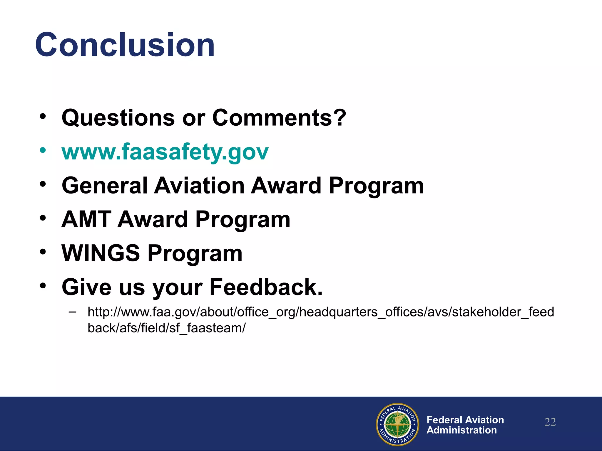 Federal Aviation
Administration
Conclusion
• Questions or Comments?
• www.faasafety.gov
• General Aviation Award Program
• AMT Award Program
• WINGS Program
• Give us your Feedback.
– http://www.faa.gov/about/office_org/headquarters_offices/avs/stakeholder_feed
back/afs/field/sf_faasteam/
22
 