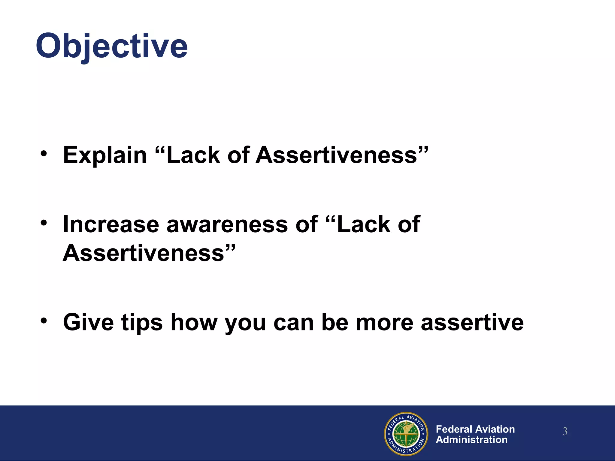 Federal Aviation
Administration
Objective
• Explain “Lack of Assertiveness”
• Increase awareness of “Lack of
Assertiveness”
• Give tips how you can be more assertive
3
 