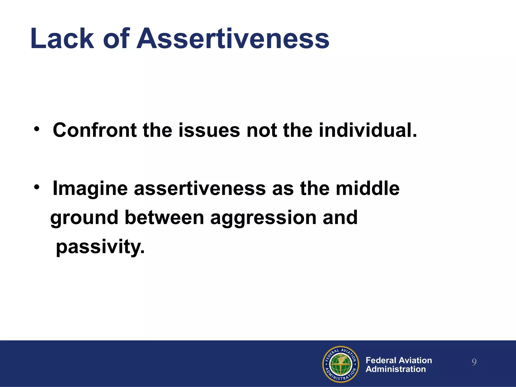 Federal Aviation
Administration
Lack of Assertiveness
• Confront the issues not the individual.
• Imagine assertiveness as the middle
ground between aggression and
passivity.
9
 