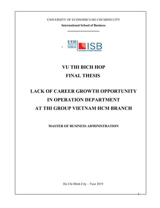 1
UNIVERSITY OF ECONOMICS HO CHI MINH CITY
International School of Business
------------------------------
VU THI BICH HOP
FINAL THESIS
LACK OF CAREER GROWTH OPPORTUNITY
IN OPERATION DEPARTMENT
AT THI GROUP VIETNAM HCM BRANCH
MASTER OF BUSINESS ADMINISTRATION
Ho Chi Minh City – Year 2019
 