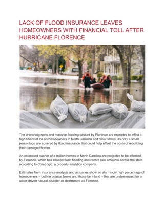 LACK OF FLOOD INSURANCE LEAVES
HOMEOWNERS WITH FINANCIAL TOLL AFTER
HURRICANE FLORENCE
The drenching rains and massive flooding caused by Florence are expected to inflict a
high financial toll on homeowners in North Carolina and other states, as only a small
percentage are covered by flood insurance that could help offset the costs of rebuilding
their damaged homes.
An estimated quarter of a million homes in North Carolina are projected to be affected
by Florence, which has caused flash flooding and record rain amounts across the state,
according to CoreLogic, a property analytics company.
Estimates from insurance analysts and actuaries show an alarmingly high percentage of
homeowners – both in coastal towns and those far inland – that are underinsured for a
water-driven natural disaster as destructive as Florence.
 