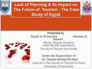 Presented by
Sayed S. El-Houshy Hamada G.
Hassan
Master Degree Students
Hotel Studies Department
Faculty of Tourism and Hotels
Under the Supervision of
Dr. Osman Ahmed El-Said
Lecturer in the Faculty of Tourism & Hotels
University of Alexandria
Lack of Planning & Its Impact on
The Future of Tourism : The Case
Study of Egypt
 