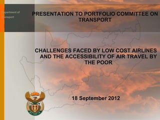 PRESENTATION TO PORTFOLIO COMMITTEE ON
TRANSPORT
CHALLENGES FACED BY LOW COST AIRLINES
AND THE ACCESSIBILITY OF AIR TRAVEL BY
THE POOR
18 September 2012
Department of
Transport
 