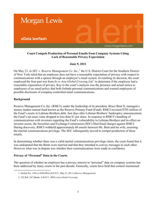 Court Compels Production of Personal Emails from Company Systems Citing
                            Lack of Reasonable Privacy Expectation

                                                        June 9, 2011

On May 23, in SEC v. Reserve Management Co. Inc.,1 the U.S. District Court for the Southern District
of New York ruled that an employee does not have a reasonable expectation of privacy with respect to
communications with a spouse through an employer’s email system. In reaching its decision, the court
employed the four-part test from In re Asia Global Crossing Ltd.2 to determine if the employee had a
reasonable expectation of privacy. Key to the court’s analysis was the presence and actual notice to
employees of an email policy that both forbade personal communications and warned employees of
possible disclosure of company-controlled email communications.

Background

Reserve Management Co, Inc. (RMCI), under the leadership of its president, Bruce Bent II, managed a
money market mutual fund known as the Reserve Primary Fund (Fund). RMCI invested $785 million of
the Fund’s assets in Lehman Brothers debt. Just days after Lehman Brothers’ bankruptcy announcement,
the Fund’s net asset value dropped to less than $1 per share. In response to RMCI’s handling of
communications with investors regarding the Fund’s vulnerability to Lehman Brothers and its effect on
investor assets, the Securities and Exchange Commission (SEC) filed fraud charges against RMCI.
During discovery, RMCI withheld approximately 60 emails between Mr. Bent and his wife, asserting
the marital communications privilege. The SEC subsequently moved to compel production of these
emails.

In determining whether there was a valid marital communications privilege claim, the court found that it
was undisputed that the Bents were married and that they intended to convey messages to each other.
However what was in dispute was whether their communications were made in confidence.

Privacy of “Personal” Data in the Courts

The question of whether an employee has a privacy interest in “personal” data on company systems has
been addressed by many courts in the past decade. Generally, courts have held that content maintained

   1. Docket No. 1:09-cv-4346-PGG (S.D.N.Y. May 23, 2011) (Reserve Management).
   2. 322 B.R. 247 (Bankr. S.D.N.Y. 2005) (Asia Global Crossing).




                                                                1
 
