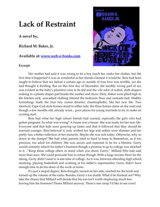 Lack of Restraint
A novel by,

Richard M. Baker, Jr.

Available at: www.web-e-books.com

Excerpt:

         Her mother had said it was wrong to let a boy touch her under her clothes, but the
first time it happened it was as wonderful as her friends claimed it would be. Reta had been
taught to believe that sex before a certain age or outside of true love was terrible, yet she
had thought it thrilling. But on this first day of December, the terribly wrong part of sex
was evident in the baby’s plaintive cries to be fed and the vile odor of soiled, cloth diapers
soaking in a plastic diaper pail beside the washer and dryer. Dirty dishes were piled high in
the kitchen sink, unwashed clothing littered the bedroom floor and unmade bed. Shabby
furnishings made the four tiny rooms drearier, claustrophobic, like her new life. Two
identical, Cape Cod-style houses stood to either side, the three homes alone on the road and
though a few months old, already worn…poor places for young marrieds to try to make an
exciting start.
         Reta had what her high school friends had wanted, especially the girls who had
gotten pregnant. So what was wrong? A house was a house. She was ready for her new life.
Everyone said that kids were growing up faster and that it followed that they should be
married younger. Reta believed it, only wished her legs and ankles were slimmer and her
pretty face a better reflection of her maturity. Maybe she was sick today. Otherwise, why so
down in the dumps? She had what parents tried so hard to keep to themselves, as if too
precious, too adult for children. She was secure and expected to be for a lifetime. Gerry
would certainly inherit his father’s business though a promise to go to college was attached
to it…“Keep those college offers in mind when you shoot, Gerry,” Millard Ellis had said
more than once. She could persuade him to refuse though. With a large income there for the
taking, Gerry didn’t need to waste time at college. As it was, between attending high school,
studying, playing basketball and working at his father’s supermarket, Gerry didn’t have
enough time to do his share of the work at home.
         It’s just a stupid degree, Reta thought, turned on her side, reached for the knob and
turned up the volume of the radio. Besides, Gerry’s too dumb. What if he flunked out? Why
take the chance that Millard will decide that his son isn’t worth employing much less
leaving him the business? Damn Millard anyway. There’s one creep I’d like to see crawl.
 
