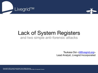 Lack of System Registers
and two simple anti-forensic attacks



                           Tsukasa Ooi <li@livegrid.org>
                      Lead Analyst, Livegrid Incorporated
 