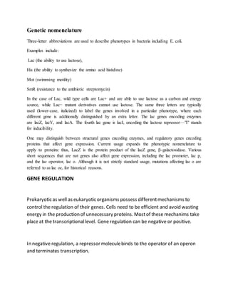 Genetic nomenclature
Three-letter abbreviations are used to describe phenotypes in bacteria including E. coli.
Examples include:
Lac (the ability to use lactose),
His (the ability to synthesize the amino acid histidine)
Mot (swimming motility)
SmR (resistance to the antibiotic streptomycin)
In the case of Lac, wild type cells are Lac+ and are able to use lactose as a carbon and energy
source, while Lac− mutant derivatives cannot use lactose. The same three letters are typically
used (lower-case, italicized) to label the genes involved in a particular phenotype, where each
different gene is additionally distinguished by an extra letter. The lac genes encoding enzymes
are lacZ, lacY, and lacA. The fourth lac gene is lacI, encoding the lactose repressor—"I" stands
for inducibility.
One may distinguish between structural genes encoding enzymes, and regulatory genes encoding
proteins that affect gene expression. Current usage expands the phenotypic nomenclature to
apply to proteins: thus, LacZ is the protein product of the lacZ gene, β-galactosidase. Various
short sequences that are not genes also affect gene expression, including the lac promoter, lac p,
and the lac operator, lac o. Although it is not strictly standard usage, mutations affecting lac o are
referred to as lac oc, for historical reasons.
GENE REGULATION
Prokaryotic as well as eukaryotic organisms possess differentmechanisms to
control the regulation of their genes. Cells need to be efficient and avoid wasting
energy in the production of unnecessary proteins. Mostof these mechanims take
place at the transcriptionallevel. Gene regulation can be negative or positive.
In negative regulation, a repressor moleculebinds to the operator of an operon
and terminates transcription.
 