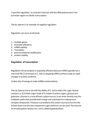 In positiveregulation, an activator interacts with the RNA polymerasein the
promoter region to initiate transcription.
The lac operon is an example of negative regulation.
Regulation can occur at all levels:
1. multiple genes
2. promoter efficiency
3. mRNA stability
4. Translation
5. posttranslational modification
6. protein stability
Regulation of transcription
Regulation of transcription is especially effective because mRNA typically has a
shorthalf life (1.8 minutes in E. coli) so stopping mRNA synthesis leads to rapid
changes in protein synthesis.
Ittakes lots of energy to make mRNAs (and proteins).
The Lac Operon has to do with the ability of E. coli to utilize the sugar lactose.
Lactose is a 12 Carbon sugar made of 2 simpler 6 carbon sugars, glucoseand
galactose. Glucoseis a very efficient carbon source; it can enter directly into the
metabolic paths that provideboth energy and substrates for making more
complex compounds. If lactoseis provided as the carbon source,itmust firstbe
broken down into the two componentsugars beforeit can be used. The enzyme
for breaking down lactose in E. coli is called β-galactosidase.
 