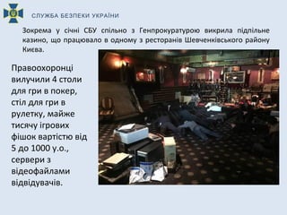 Зокрема у січні СБУ спільно з Генпрокуратурою викрила підпільне
казино, що працювало в одному з ресторанів Шевченківського району
Києва.
Правоохоронці
вилучили 4 столи
для гри в покер,
стіл для гри в
рулетку, майже
тисячу ігрових
фішок вартістю від
5 до 1000 у.о.,
сервери з
відеофайлами
відвідувачів.
СЛУЖБА БЕЗПЕКИ УКРАЇНИ
 