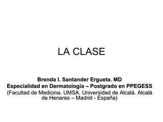 LA CLASE

            Brenda I. Santander Ergueta. MD
Especialidad en Dermatología – Postgrado en PPEGESS
(Facultad de Medicina. UMSA. Universidad de Alcalá. Alcalá
              de Henares – Madrid - España)
 