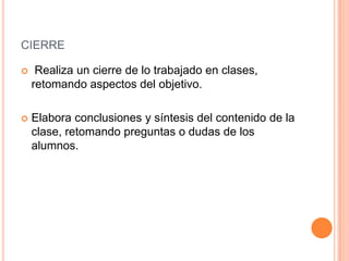 CIERRE

    Realiza un cierre de lo trabajado en clases,
    retomando aspectos del objetivo.

   Elabora conclusiones y síntesis del contenido de la
    clase, retomando preguntas o dudas de los
    alumnos.
 