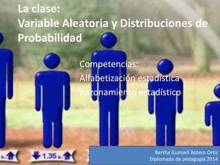 La clase:
Variable Aleatoria y Distribuciones de
Probabilidad
Competencias:
Alfabetización estadística
Razonamiento estadístico
Bertha Gumzeli Botero Ortiz
Diplomado de pedagogía 2014
 