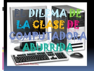 EL DILEMA DE
 LA CLASE DE
COMPUTADORA
  ABURRIDA
 Por Karla Michelle Rivera Bey
 