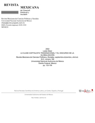 Revista Mexicana de Ciencias Políticas y Sociales
Universidad Nacional Autónoma de México
infopep@correo.posgrado.unam.mx
ISSN (Versión impresa): 0185-1918
MÉXICO




                                                          2002
                                                      Leslie Sklair
                        LA CLASE CAPITALISTA TRANSNACIONAL Y EL DISCURSO DE LA
                                                  GLOBALIZACIÓN
                   Revista Mexicana de Ciencias Políticas y Sociales, septiembre-diciembre, año/vol.
                                                  XLV, número 186
                                     Universidad Nacional Autónoma de México
                                               Distrito Federal, México
                                                      pp. 133-156




                 Red de Revistas Científicas de América Latina y el Caribe, España y Portugal

                                Universidad Autónoma del Estado de México

                                           http://redalyc.uaemex.mx
 