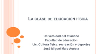 LA CLASE DE EDUCACIÓN FÍSICA
Universidad del atlántico
Facultad de educación
Lic. Cultura física, recreación y deportes
José Miguel Malo Acosta
 