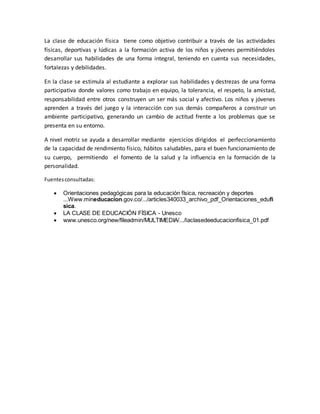 La clase de educación física tiene como objetivo contribuir a través de las actividades
físicas, deportivas y lúdicas a la formación activa de los niños y jóvenes permitiéndoles
desarrollar sus habilidades de una forma integral, teniendo en cuenta sus necesidades,
fortalezas y debilidades.
En la clase se estimula al estudiante a explorar sus habilidades y destrezas de una forma
participativa donde valores como trabajo en equipo, la tolerancia, el respeto, la amistad,
responsabilidad entre otros construyen un ser más social y afectivo. Los niños y jóvenes
aprenden a través del juego y la interacción con sus demás compañeros a construir un
ambiente participativo, generando un cambio de actitud frente a los problemas que se
presenta en su entorno.
A nivel motriz se ayuda a desarrollar mediante ejercicios dirigidos el perfeccionamiento
de la capacidad de rendimiento físico, hábitos saludables, para el buen funcionamiento de
su cuerpo, permitiendo el fomento de la salud y la influencia en la formación de la
personalidad.
Fuentesconsultadas:
 Orientaciones pedagógicas para la educación física, recreación y deportes
...Www.mineducacion.gov.co/.../articles340033_archivo_pdf_Orientaciones_edufi
sica.
 LA CLASE DE EDUCACIÓN FÍSICA - Unesco
 www.unesco.org/new/fileadmin/MULTIMEDIA/.../laclasedeeducacionfisica_01.pdf
 