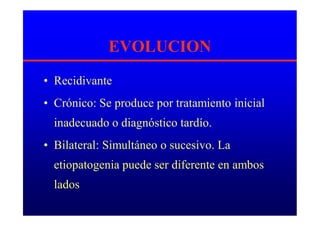 EVOLUCION
• Recidivante
• Crónico: Se produce por tratamiento inicial
inadecuado o diagnóstico tardío.
• Bilateral: Simultáneo o sucesivo. La
etiopatogenia puede ser diferente en ambos
lados
 
