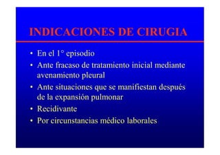 INDICACIONES DE CIRUGIA
• En el 1° episodio
• Ante fracaso de tratamiento inicial mediante
avenamiento pleural
• Ante situaciones que se manifiestan después
de la expansión pulmonar
• Recidivante
• Por circunstancias médico laborales
 