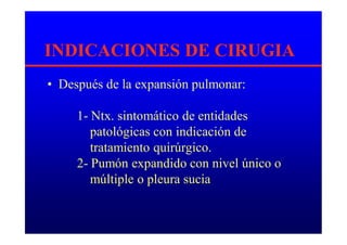 INDICACIONES DE CIRUGIA
• Después de la expansión pulmonar:
1- Ntx. sintomático de entidades
patológicas con indicación de
tratamiento quirúrgico.
2- Pumón expandido con nivel único o
múltiple o pleura sucia
 