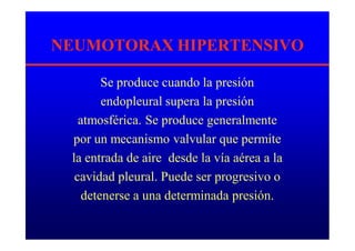 NEUMOTORAX HIPERTENSIVO
Se produce cuando la presión
endopleural supera la presión
atmosférica. Se produce generalmente
por un mecanismo valvular que permite
la entrada de aire desde la vía aérea a la
cavidad pleural. Puede ser progresivo o
detenerse a una determinada presión.
 