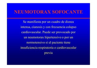 NEUMOTORAX SOFOCANTE
Se manifiesta por un cuadro de disnea
intensa, cianosis y con frecuencia colapso
cardiovascular. Puede ser provocado por
un neumotorax hipertensivo o por un
normotensivo si el paciente tiene
insuficiencia respiratoria o cardiovascular
previa
 