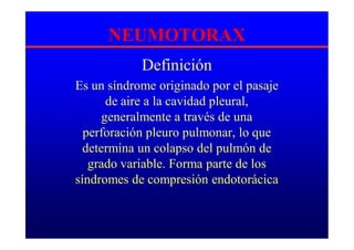 NEUMOTORAX
Definición
Es un síndrome originado por el pasaje
de aire a la cavidad pleural,
generalmente a través de una
perforación pleuro pulmonar, lo que
determina un colapso del pulmón de
grado variable. Forma parte de los
síndromes de compresión endotorácica
 