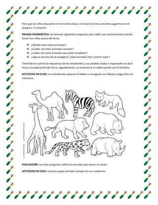 Para que los niños descubran el tema de la clase, se iniciará con las canciones juguemos en el
bosque y la creación.
PRUEBA DIAGNÓSTICA: Se lanzarán siguientes preguntas para saber que conocimientos previos
tienen los niños acerca del tema.
 ¿Dónde viven estos animales?
 ¿Cuáles de estos animales conocen?
 ¿cuáles son estos animales que están el tablero?
 ¿alguna vez has ido al zoológico? ¿Qué animales hay? ¿Cómo viven?
Teniendo en cuenta las respuestas de los estudiantes y sus posibles dudas e inquietudes se dará
inicio a la explicación del tema, seguidamente, se proyectará un video acorde con la temática.
ACTIVIDAD EN CLASE: Los estudiantes pasaran al tablero y escogerán sus dibujo y luego ellos los
coloreara.
.
EVALUACIÓN: Les hare preguntas sobre los animales que vieron en clases.
ACTIVIDAD EN CASA: recorta y pega animales salvajes en sus cuadernos.
 