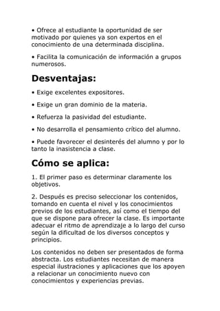 • Ofrece al estudiante la oportunidad de ser
motivado por quienes ya son expertos en el
conocimiento de una determinada disciplina.
• Facilita la comunicación de información a grupos
numerosos.
Desventajas:
• Exige excelentes expositores.
• Exige un gran dominio de la materia.
• Refuerza la pasividad del estudiante.
• No desarrolla el pensamiento crítico del alumno.
• Puede favorecer el desinterés del alumno y por lo
tanto la inasistencia a clase.
Cómo se aplica:
1. El primer paso es determinar claramente los
objetivos.
2. Después es preciso seleccionar los contenidos,
tomando en cuenta el nivel y los conocimientos
previos de los estudiantes, así como el tiempo del
que se dispone para ofrecer la clase. Es importante
adecuar el ritmo de aprendizaje a lo largo del curso
según la dificultad de los diversos conceptos y
principios.
Los contenidos no deben ser presentados de forma
abstracta. Los estudiantes necesitan de manera
especial ilustraciones y aplicaciones que los apoyen
a relacionar un conocimiento nuevo con
conocimientos y experiencias previas.
 