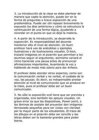 3. La introducción de la clase se debe plantear de
manera que capte la atención, puede ser en la
forma de preguntas o breve exposición de una
problemática. Puede ser útil repasar brevemente lo
expuesto los días anteriores y cómo se estructura la
continuación de una forma lógica, ayudando a
recordar en el punto en que se dejó la materia.
4. A partir de la introducción, se desarrolla la
exposición. Es responsabilidad del docente
mantener alto el nivel de atención. Un buen
profesor hará uso de anécdotas y ejemplos
ilustrativos y de ilustraciones visuales. O bien,
trazará imágenes en el pizarrón que permitan a los
alumnos seguir el argumento; asimismo variará el
ritmo haciendo una pausa antes de pronunciar
afirmaciones importantes, levantando la voz y
hablando de modo más sobrio para dar énfasis.
El profesor debe atender otros aspectos, como son
la comunicación verbal y no verbal, el cuidado de la
voz, las pausas. Es decir, es indispensable prestar
atención al nivel de comunicación que se produce en
la clase, pues el profesor debe ser un buen
comunicador.
5. No sólo la exposición oral tiene que ser prevista y
organizada, sino también los apoyos visuales. Un
grave error es que las diapositivas, Power point, o
las láminas de acetato del proyector den imágenes
demasiado pequeñas para ser vistas con claridad
por la mayor parte de los estudiantes. El trazo de
los dibujos en el pizarrón debe ser sencillo y las
letras deben ser lo bastante grandes para poder
leerse.
 