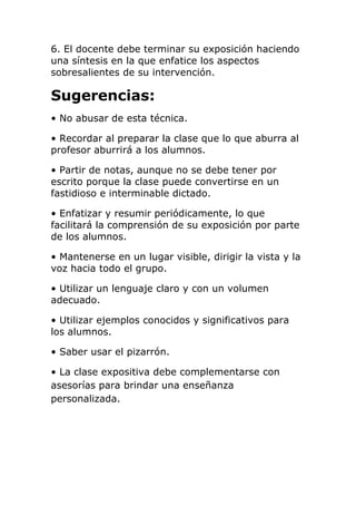 6. El docente debe terminar su exposición haciendo
una síntesis en la que enfatice los aspectos
sobresalientes de su intervención.
Sugerencias:
• No abusar de esta técnica.
• Recordar al preparar la clase que lo que aburra al
profesor aburrirá a los alumnos.
• Partir de notas, aunque no se debe tener por
escrito porque la clase puede convertirse en un
fastidioso e interminable dictado.
• Enfatizar y resumir periódicamente, lo que
facilitará la comprensión de su exposición por parte
de los alumnos.
• Mantenerse en un lugar visible, dirigir la vista y la
voz hacia todo el grupo.
• Utilizar un lenguaje claro y con un volumen
adecuado.
• Utilizar ejemplos conocidos y significativos para
los alumnos.
• Saber usar el pizarrón.
• La clase expositiva debe complementarse con
asesorías para brindar una enseñanza
personalizada.
 