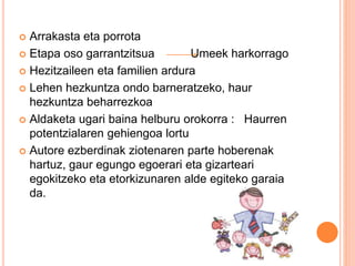  Arrakasta eta porrota
 Etapa oso garrantzitsua Umeek harkorrago
 Hezitzaileen eta familien ardura
 Lehen hezkuntza ondo barneratzeko, haur
hezkuntza beharrezkoa
 Aldaketa ugari baina helburu orokorra : Haurren
potentzialaren gehiengoa lortu
 Autore ezberdinak ziotenaren parte hoberenak
hartuz, gaur egungo egoerari eta gizarteari
egokitzeko eta etorkizunaren alde egiteko garaia
da.
 