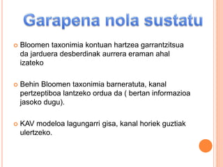  Bloomen taxonimia kontuan hartzea garrantzitsua
da jarduera desberdinak aurrera eraman ahal
izateko
 Behin Bloomen taxonimia barneratuta, kanal
pertzeptiboa lantzeko ordua da ( bertan informazioa
jasoko dugu).
 KAV modeloa lagungarri gisa, kanal horiek guztiak
ulertzeko.
 