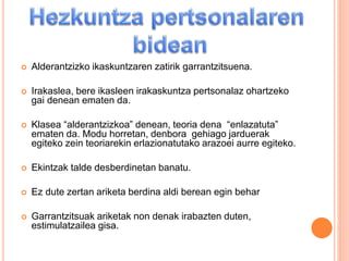  Alderantzizko ikaskuntzaren zatirik garrantzitsuena.
 Irakaslea, bere ikasleen irakaskuntza pertsonalaz ohartzeko
gai denean ematen da.
 Klasea “alderantzizkoa” denean, teoria dena “enlazatuta”
ematen da. Modu horretan, denbora gehiago jarduerak
egiteko zein teoriarekin erlazionatutako arazoei aurre egiteko.
 Ekintzak talde desberdinetan banatu.
 Ez dute zertan ariketa berdina aldi berean egin behar
 Garrantzitsuak ariketak non denak irabazten duten,
estimulatzailea gisa.
 
