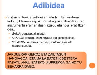  Instrumentuak etxetik ekarri eta familien arabera
kokatu, klasean esposizio bat eginez. Bakoitzak zer
instrumentu eraman duen azaldu eta nola erabiltzen
den..
 MAILA: gogorarazi, ulertu.
 KANALA: bisuala, entzunezkoa eta kinestesikoa.
 ADIMENA: musikala, berbala, matematikoa eta
interpertsonala.
JARDUERAK GEROZ ETA ZAILTASUN
HANDIAGOA, ETA MAILA BATETIK BESTERA
PASATU AHAL IZATEKO, AURREKOA GAINDITU
BEHARRA DAGO.
 
