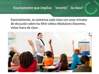 Esencialmente, se comienza cada clase con unos minutos
de discusión sobre los Mini-videos Modulares Docentes,
vistos fuera de clase .
 