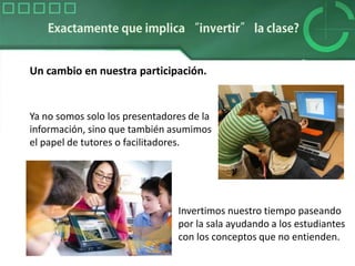 Un cambio en nuestra participación.
Ya no somos solo los presentadores de la
información, sino que también asumimos
el papel de tutores o facilitadores.
Invertimos nuestro tiempo paseando
por la sala ayudando a los estudiantes
con los conceptos que no entienden.
 