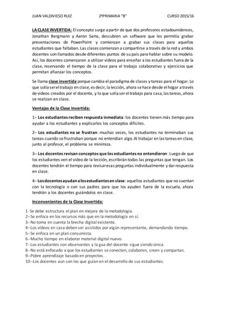 JUAN VALDIVIESO RUIZ 2ºPRIMARIA “B” CURSO 2015/16
LACLASEINVERTIDA: Elconcepto surge apartir de que dos profesores estadounidenses,
Jonathan Bergmann y Aaron Sams, descubren un software que les permitía grabar
presentaciones de PowerPoint y comienzan a grabar sus clases para aquellos
estudiantes que faltaban. Las clases comienzan a compartirse a través de la red y ambos
docentes son llamados desde diferentes puntos de su país para hablar sobre su modelo.
Así, los docentes comenzaron a utilizar videos para enseñar a los estudiantes fuera de la
clase, reservando el tiempo de la clase para el trabajo colaborativo y ejercicios que
permitan afianzar los conceptos.
Se llama clase invertida porque cambia el paradigma de clases y tareas para el hogar. Lo
que solíasereltrabajo en clase,es decir, lalección, ahora sehace desde elhogar através
de videos creados por el docente, y lo que solíaser eltrabajo para casa,las tareas,ahora
se realizan en clase.
Ventajas de la Clase Invertida:
1– Los estudiantes reciben respuesta inmediata: los docentes tienen más tiempo para
ayudar a los estudiantes y explicarles los conceptos difíciles.
2– Los estudiantes no se frustran: muchas veces, los estudiantes no terminaban sus
tareas cuando sefrustraban porque no entendían algo.Al trabajar en las tareas en clase,
junto al profesor, el problema se minimiza.
3– Los docentes revisan conceptos que los estudiantes no entendieron: Luego de que
los estudiantes ven el video de la lección, escribirán todas las preguntas que tengan. Los
docentes tendrán el tiempo para revisaresas preguntas individualmente y dar respuesta
en clase.
4– Losdocentesayudanalosestudiantesen clase: aquellos estudiantes que no cuentan
con la tecnología o con sus padres para que los ayuden fuera de la escuela, ahora
tendrán a los docentes guiándolos en clase.
Inconvenientes de la Clase Invertida:
1--Se debe estructura el plan en mejora de la metodología.
2--Se enfoca en los recursos más que en la metodología en sí.
3--No toma en cuenta la brecha digital existente.
4--Los vídeos en casa deben ser asistidos por algún representante, demandando tiempo.
5--Se enfoca en un plan consumista.
6--Mucho tiempo en elaborar material digital nuevo.
7--Los estudiantes son observantes y la gua del docente sigue siendo única.
8--No está enfocado a que los estudiantes se conecten, colaboren, creen y compartan.
9--Pobre aprendizaje basado en proyectos.
10--Los docentes aun son los que guían en el desarrollo de sus estudiantes.
 