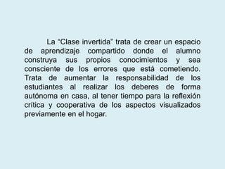 La “Clase invertida” trata de crear un espacio
de aprendizaje compartido donde el alumno
construya sus propios conocimientos y sea
consciente de los errores que está cometiendo.
Trata de aumentar la responsabilidad de los
estudiantes al realizar los deberes de forma
autónoma en casa, al tener tiempo para la reflexión
crítica y cooperativa de los aspectos visualizados
previamente en el hogar.
 