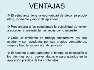 VENTAJAS
 El estudiante tiene la oportunidad de elegir su propio
ritmo, momento y modo de aprender.
 Proporciona a los estudiantes la posibilidad de volver
a acceder al material tantas veces como necesiten.
 Crea un ambiente de trabajo colaborativo, ya que
ayudan y son ayudados por sus propios compañeros,
siempre bajo la supervisión del profesor.
 El docente puede aumentar el tiempo de dedicación a
los alumnos para resolver dudas o para guiarlos en la
aplicación práctica de los contenidos.
 