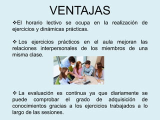 VENTAJAS
El horario lectivo se ocupa en la realización de
ejercicios y dinámicas prácticas.
 Los ejercicios prácticos en el aula mejoran las
relaciones interpersonales de los miembros de una
misma clase.
 La evaluación es continua ya que diariamente se
puede comprobar el grado de adquisición de
conocimientos gracias a los ejercicios trabajados a lo
largo de las sesiones.
 
