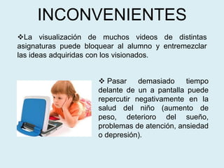 INCONVENIENTES
La visualización de muchos videos de distintas
asignaturas puede bloquear al alumno y entremezclar
las ideas adquiridas con los visionados.
 Pasar demasiado tiempo
delante de un a pantalla puede
repercutir negativamente en la
salud del niño (aumento de
peso, deterioro del sueño,
problemas de atención, ansiedad
o depresión).
 