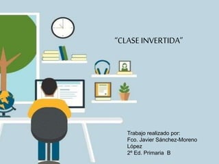 “CLASE INVERTIDA”
Trabajo realizado por:
Fco. Javier Sánchez-Moreno
López
2º Ed. Primaria B
 