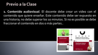 1. Contenido audiovisual. El docente debe crear un video con el
contenido que quiere enseñar. Este contenido debe ser expuesto en
una historia; no debe superar los 10 minutos. Si no es posible se debe
fraccionar el contenido en dos o más partes..
 