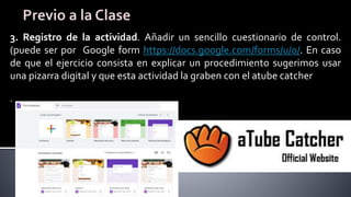 3. Registro de la actividad. Añadir un sencillo cuestionario de control.
(puede ser por Google form https://docs.google.com/forms/u/0/. En caso
de que el ejercicio consista en explicar un procedimiento sugerimos usar
una pizarra digital y que esta actividad la graben con el atube catcher
.
 