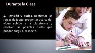 4. Revisión y dudas. Reafirmar las
reglas de juego, preguntar acerca del
vídeo subido a la plataforma y
resolver las posibles dudas que
puedan surgir al respecto.
 