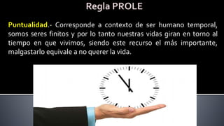 Puntualidad.- Corresponde a contexto de ser humano temporal,
somos seres finitos y por lo tanto nuestras vidas giran en torno al
tiempo en que vivimos, siendo este recurso el más importante,
malgastarlo equivale a no querer la vida.
 